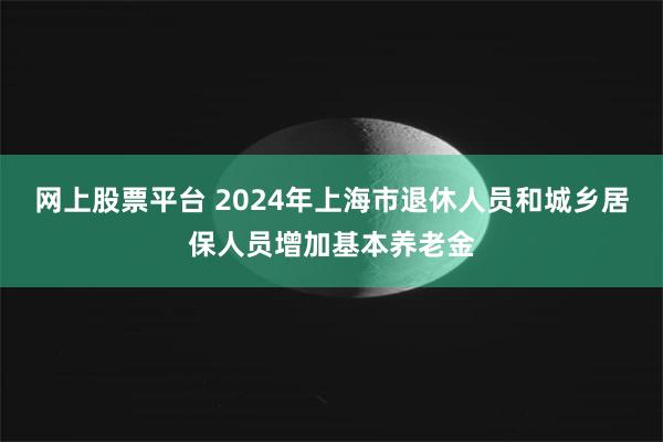 网上股票平台 2024年上海市退休人员和城乡居保人员增加基本养老金