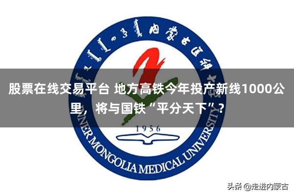 股票在线交易平台 地方高铁今年投产新线1000公里，将与国铁“平分天下”？