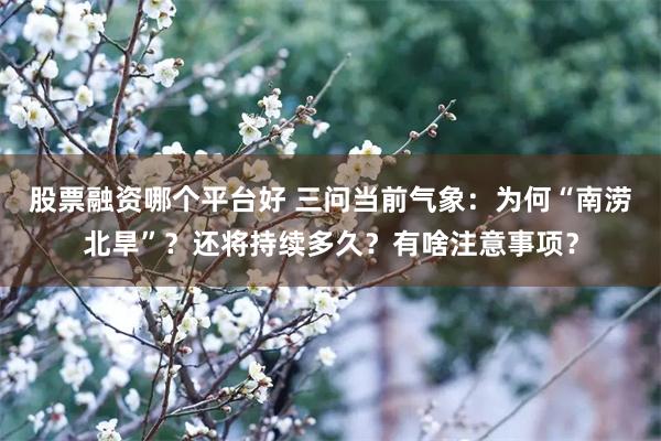 股票融资哪个平台好 三问当前气象：为何“南涝北旱”？还将持续多久？有啥注意事项？