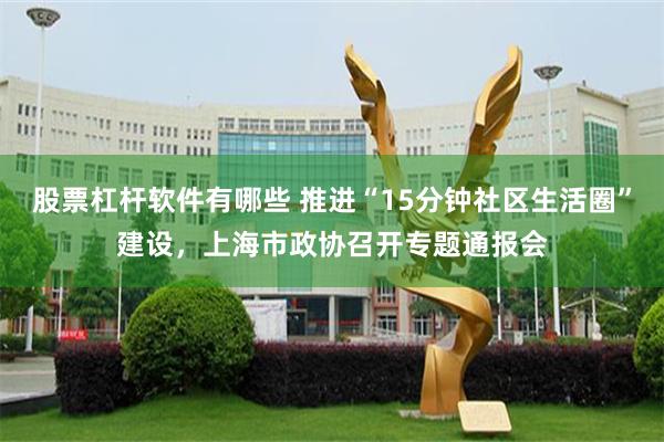 股票杠杆软件有哪些 推进“15分钟社区生活圈”建设，上海市政协召开专题通报会