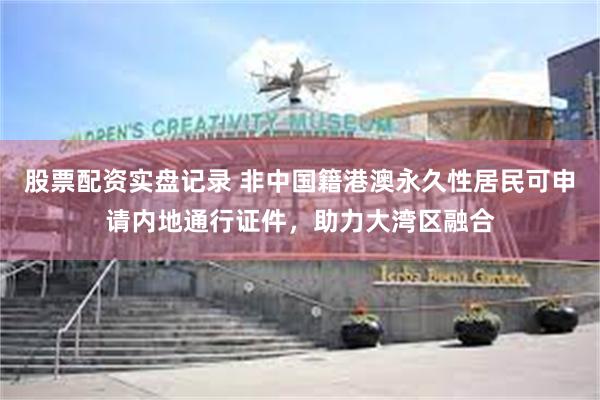 股票配资实盘记录 非中国籍港澳永久性居民可申请内地通行证件，助力大湾区融合