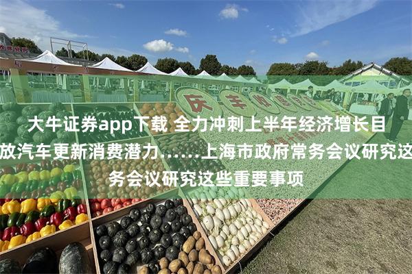 大牛证券app下载 全力冲刺上半年经济增长目标，加快释放汽车更新消费潜力……上海市政府常务会议研究这些重要事项