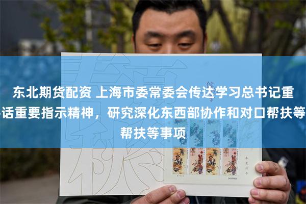 东北期货配资 上海市委常委会传达学习总书记重要讲话重要指示精神，研究深化东西部协作和对口帮扶等事项