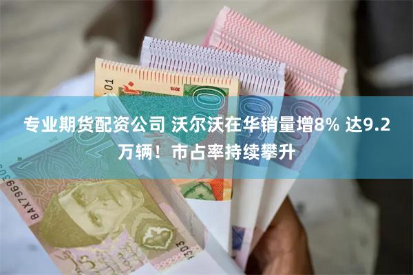 专业期货配资公司 沃尔沃在华销量增8% 达9.2万辆！市占率持续攀升