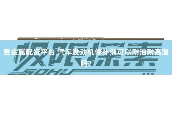 贵金属配资平台 汽车发动机修补剂可以耐油耐高温吗？