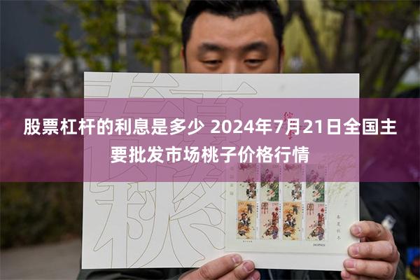 股票杠杆的利息是多少 2024年7月21日全国主要批发市场桃子价格行情