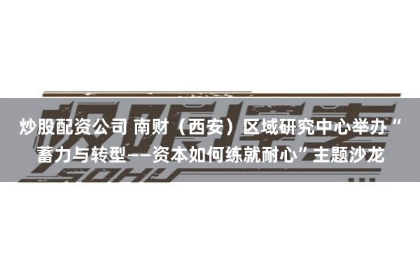 炒股配资公司 南财（西安）区域研究中心举办“蓄力与转型——资本如何练就耐心”主题沙龙