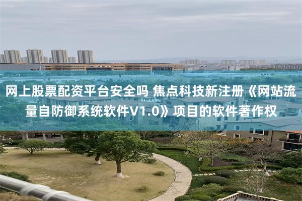 网上股票配资平台安全吗 焦点科技新注册《网站流量自防御系统软件V1.0》项目的软件著作权