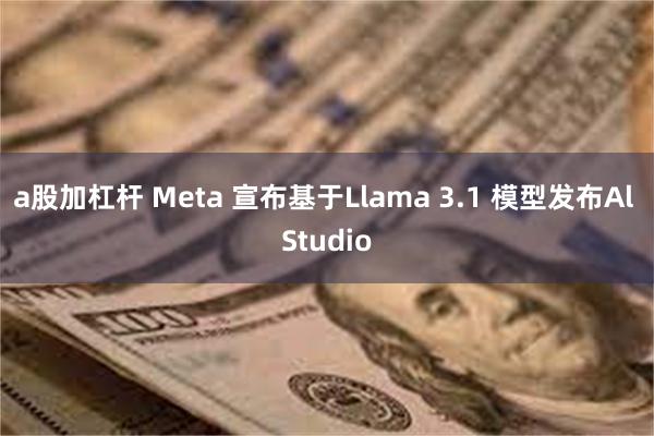 a股加杠杆 Meta 宣布基于Llama 3.1 模型发布Al Studio