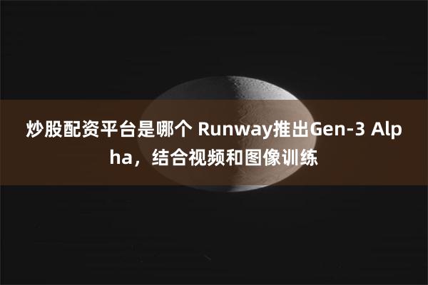 炒股配资平台是哪个 Runway推出Gen-3 Alpha，结合视频和图像训练