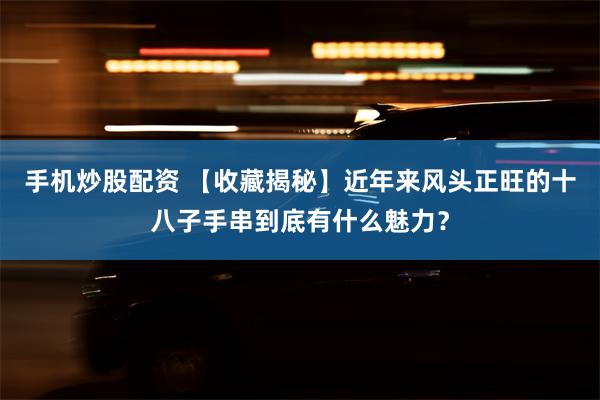 手机炒股配资 【收藏揭秘】近年来风头正旺的十八子手串到底有什么魅力？