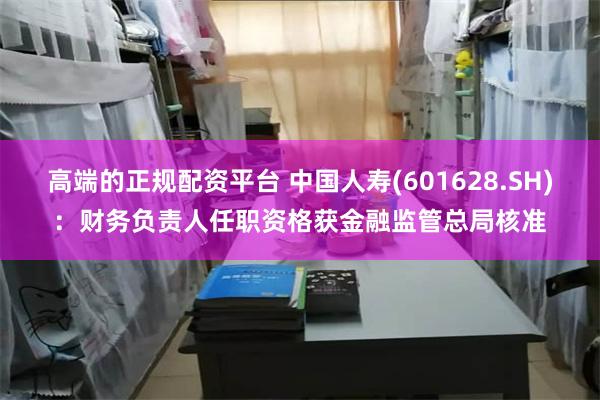 高端的正规配资平台 中国人寿(601628.SH)：财务负责人任职资格获金融监管总局核准