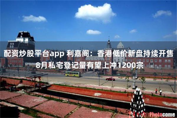 配资炒股平台app 利嘉阁：香港低价新盘持续开售 8月私宅登记量有望上冲1200宗