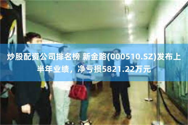 炒股配资公司排名榜 新金路(000510.SZ)发布上半年业绩，净亏损5821.22万元