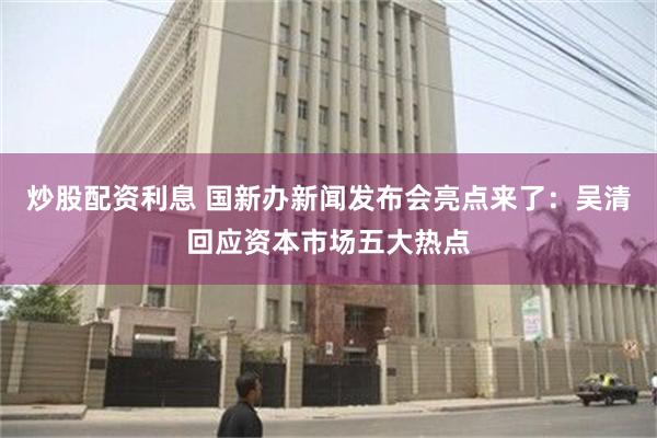 炒股配资利息 国新办新闻发布会亮点来了：吴清回应资本市场五大热点