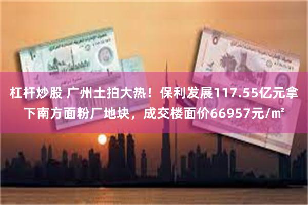 杠杆炒股 广州土拍大热！保利发展117.55亿元拿下南方面粉厂地块，成交楼面价66957元/㎡