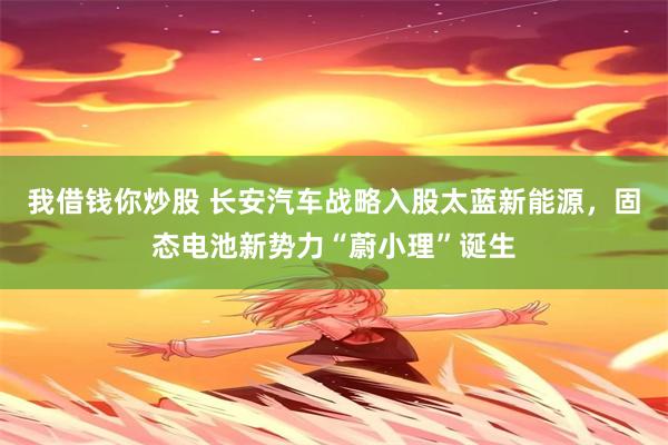 我借钱你炒股 长安汽车战略入股太蓝新能源，固态电池新势力“蔚小理”诞生