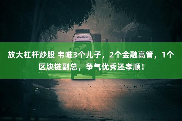 放大杠杆炒股 韦唯3个儿子，2个金融高管，1个区块链副总，争气优秀还孝顺！