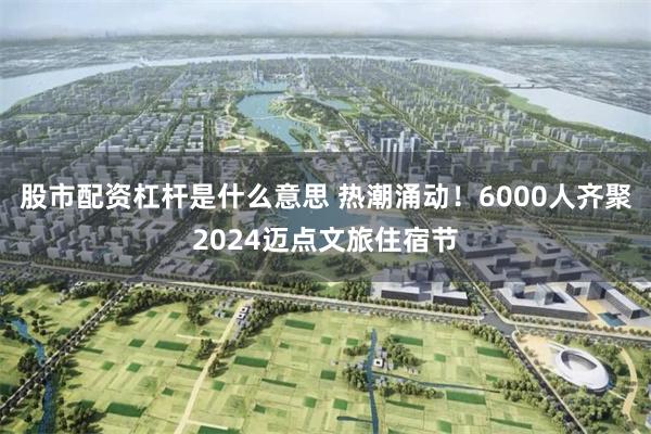 股市配资杠杆是什么意思 热潮涌动！6000人齐聚2024迈点文旅住宿节