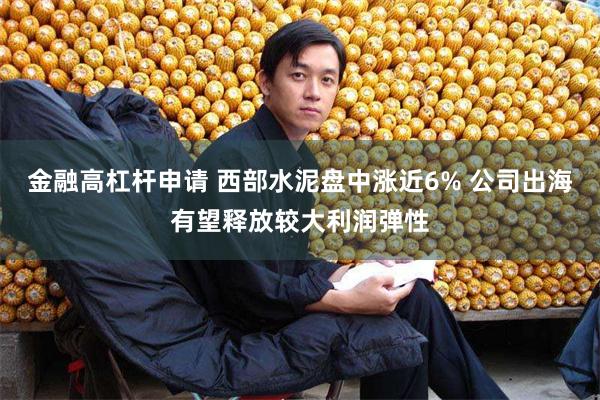 金融高杠杆申请 西部水泥盘中涨近6% 公司出海有望释放较大利润弹性