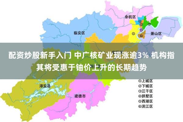 配资炒股新手入门 中广核矿业现涨逾3% 机构指其将受惠于铀价上升的长期趋势