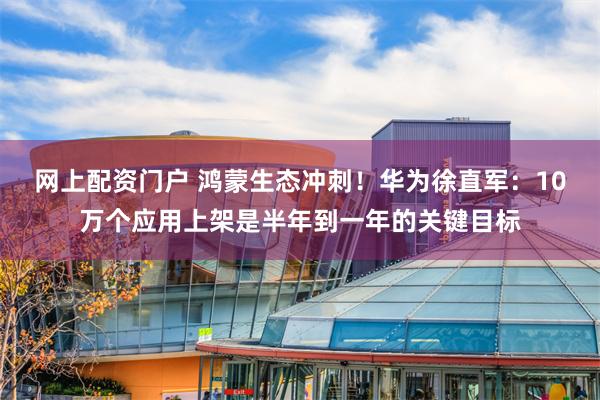 网上配资门户 鸿蒙生态冲刺！华为徐直军：10万个应用上架是半年到一年的关键目标