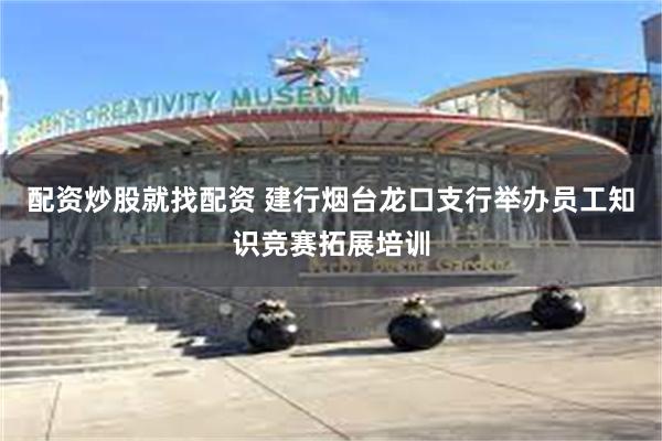 配资炒股就找配资 建行烟台龙口支行举办员工知识竞赛拓展培训