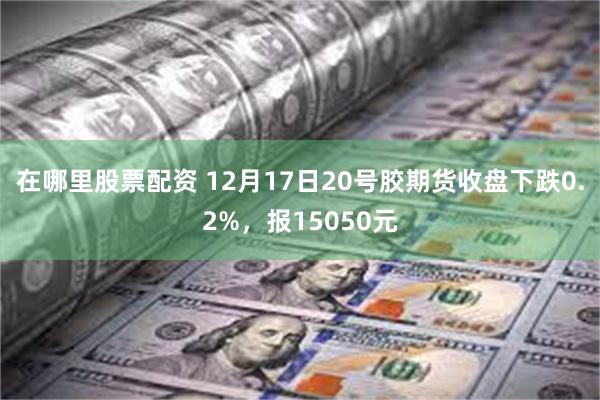 在哪里股票配资 12月17日20号胶期货收盘下跌0.2%，报15050元