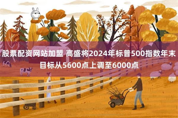 股票配资网站加盟 高盛将2024年标普500指数年末目标从5600点上调至6000点