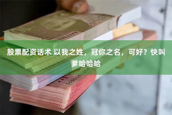 股票配资话术 以我之姓，冠你之名，可好？快叫爹哈哈哈