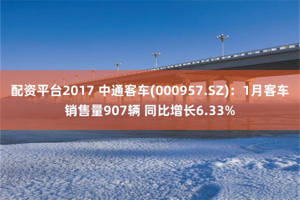 配资平台2017 中通客车(000957.SZ)：1月客车销售量907辆 同比增长6.33%