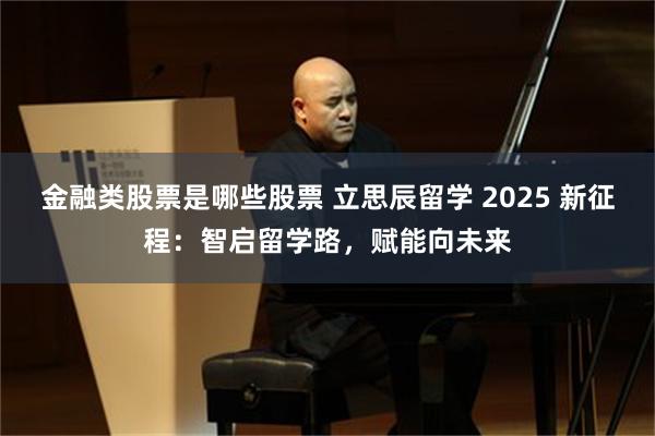 金融类股票是哪些股票 立思辰留学 2025 新征程：智启留学路，赋能向未来