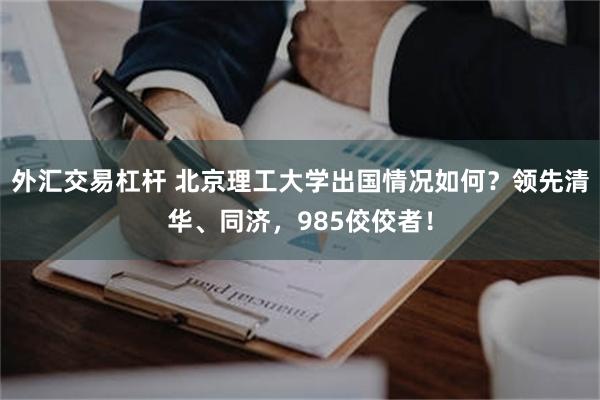 外汇交易杠杆 北京理工大学出国情况如何？领先清华、同济，985佼佼者！