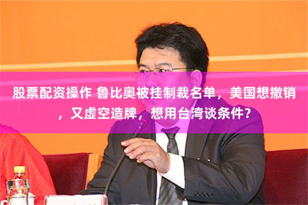 股票配资操作 鲁比奥被挂制裁名单，美国想撤销，又虚空造牌，想用台湾谈条件？