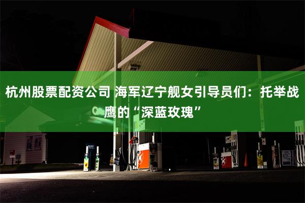 杭州股票配资公司 海军辽宁舰女引导员们：托举战鹰的“深蓝玫瑰”