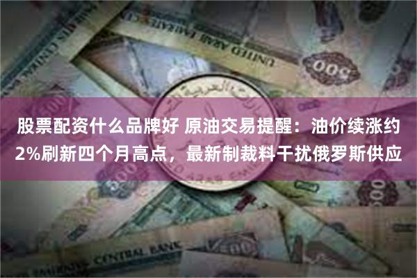 股票配资什么品牌好 原油交易提醒：油价续涨约2%刷新四个月高点，最新制裁料干扰俄罗斯供应